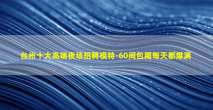 台州十大高端夜场招聘模特-60间包厢每天都爆满